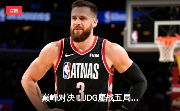 巅峰对决！JDG鏖战五局险胜T1，369神级纳尔奠定MSI胜局