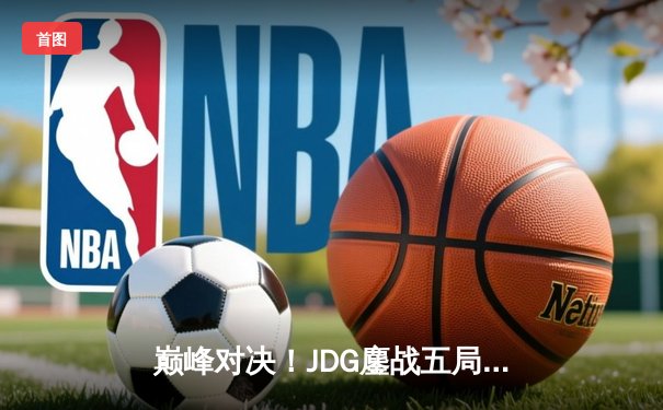 巅峰对决！JDG鏖战五局力克T1，成功卫冕2023英雄联盟季中冠军赛