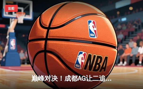 巅峰对决！成都AG让二追三力克北京WB，一诺公孙离关键抢龙定乾坤