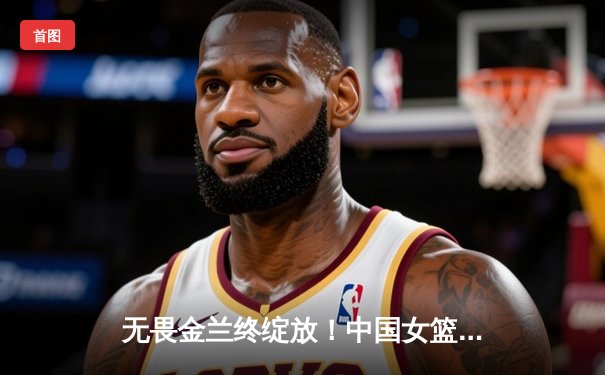 无畏金兰终绽放！中国女篮险胜日本重夺亚洲杯冠军，韩旭狂砍26分荣膺MVP