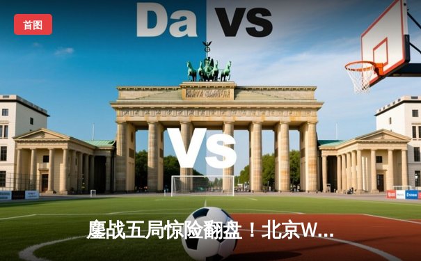 鏖战五局惊险翻盘！北京WB力克重庆狼队，晋级王者荣耀KPL季后赛胜者组决赛