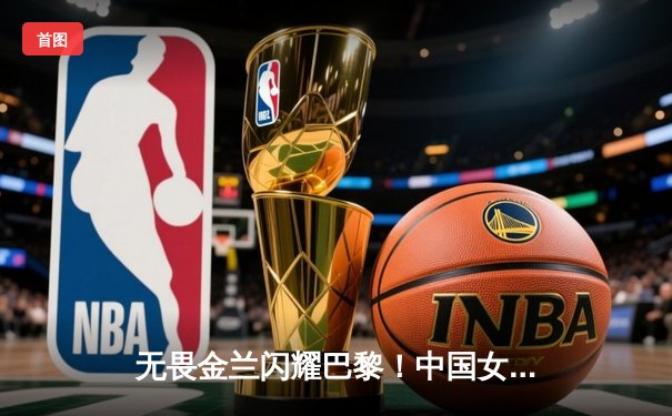 无畏金兰闪耀巴黎！中国女篮加时险胜日本夺奥运开门红 韩旭23+15统治内线