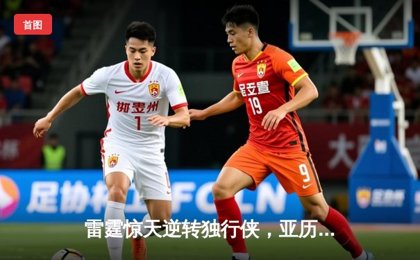 雷霆惊天逆转独行侠，亚历山大40分率队挺进西部决赛