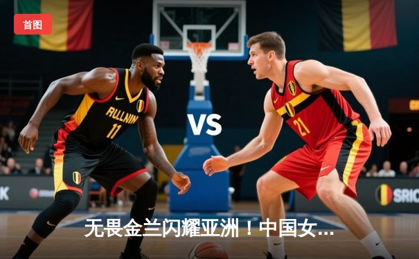 无畏金兰闪耀亚洲！中国女篮险胜日本重夺亚洲杯冠军